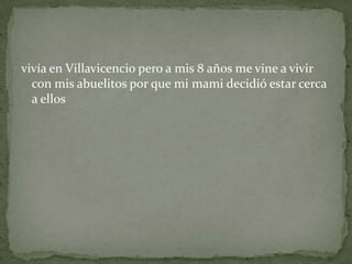 vivía en Villavicencio pero a mis 8 años me vine a vivir
con mis abuelitos por que mi mami decidió estar cerca
a ellos
 