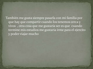 También me gusta siempre pasarla con mi familia por
que hay que compartir cuando los tenemos cerca y
vivos , otra cosa que me gustaría ser es que cuando
termine mis estudios me gustaría irme para el ejercito
y poder viajar mucho
 