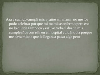 Aaa y cuando cumplí mis 15 años mi mami no me los
pudo celebrar por que mi mami se enfermo pero eso
no lo quería tampoco y estuve todo el día de mis
cumpleaños con ella en el hospital cuidándola porque
me dava miedo que le llegara a pasar algo peor
 