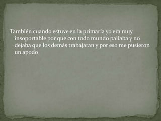 También cuando estuve en la primaria yo era muy
insoportable por que con todo mundo paliaba y no
dejaba que los demás trabajaran y por eso me pusieron
un apodo
 