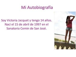 Mi Autobiografía Soy Victoria Jacquet y tengo 14 años. Nací el 15 de abril de 1997 en el Sanatorio Cemin de San José. 