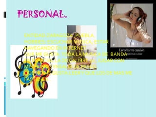 PERSONAL.

 ENTIDAD:ZARAGOZA ,PUEBLA.
 HOBBIES: ESCUCHAR MUSICA, ESTAR
 NAVEGANDO EN INTERNET.
 QUE ME GUSTA: TODA LA MUSICA DE BANDA
 EN ESPECIAL LA DE CALIBRE 50 , JUGAR CON
 MIS PRIMOS YNSALIR DE PASEO.
 QUE NO ME GUSTA:LEER Y QUE LOS DE MAS ME
 FASTIDIEN .
 