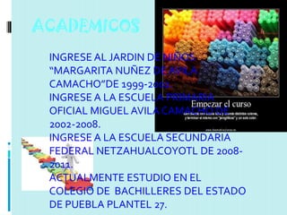 ACADEMICOS
 INGRESE AL JARDIN DE NIÑOS
 “MARGARITA NUÑEZ DE AVILA
 CAMACHO”DE 1999-2002.
 INGRESE A LA ESCUELA PRIMARIA
 OFICIAL MIGUEL AVILA CAMACHO DE
 2002-2008.
 INGRESE A LA ESCUELA SECUNDARIA
 FEDERAL NETZAHUALCOYOTL DE 2008-
 2011.
 ACTUALMENTE ESTUDIO EN EL
 COLEGIO DE BACHILLERES DEL ESTADO
 DE PUEBLA PLANTEL 27.
 