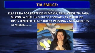• ELLA ES TIA POR PARTE DE MI MAMÁ, ES LA MEJOR TIA PARAELLA ES TIA POR PARTE DE MI MAMÁ, ES LA MEJOR TIA PARA
MI CON LA CUAL UNO PUEDE CONFIAR Y ES MADRE DEMI CON LA CUAL UNO PUEDE CONFIAR Y ES MADRE DE
JOSE Y JENIFFER ELLA ES BUENA PERSONA Y MUY NOBLE ESJOSE Y JENIFFER ELLA ES BUENA PERSONA Y MUY NOBLE ES
LA MEJOR………..LA MEJOR………..
TIA EMILCE:TIA EMILCE:
 
