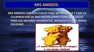 • MIS AMIGOS CON LOS CUALES PASE MI PRIMARIA Y CASI LAMIS AMIGOS CON LOS CUALES PASE MI PRIMARIA Y CASI LA
CULMINACION DE MIO BACHILLERATO CON LOS CUALESCULMINACION DE MIO BACHILLERATO CON LOS CUALES
PASE LOS MEJORES MOMENTOS, MOMENTOS QUE JAMASPASE LOS MEJORES MOMENTOS, MOMENTOS QUE JAMAS
OLVIDARE…………OLVIDARE…………
MIS AMIGOS:MIS AMIGOS:
 