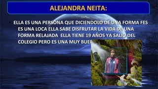 • ELLA ES UNA PERSONA QUE DICIENDOLO DE UNA FORMA FESELLA ES UNA PERSONA QUE DICIENDOLO DE UNA FORMA FES
ES UNA LOCA ELLA SABE DISFRUTAR LA VIDA DE UNAES UNA LOCA ELLA SABE DISFRUTAR LA VIDA DE UNA
FORMA RELAJADA ELLA TIENE 19 AÑOS YA SALIO DELFORMA RELAJADA ELLA TIENE 19 AÑOS YA SALIO DEL
COLEGIO PERO ES UNA MUY BUENA AMIGA……COLEGIO PERO ES UNA MUY BUENA AMIGA……
ALEJANDRA NEITA:ALEJANDRA NEITA:
 