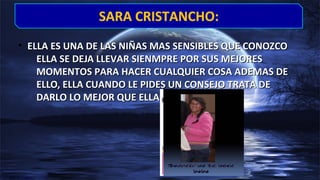 • ELLA ES UNA DE LAS NIÑAS MAS SENSIBLES QUE CONOZCOELLA ES UNA DE LAS NIÑAS MAS SENSIBLES QUE CONOZCO
ELLA SE DEJA LLEVAR SIENMPRE POR SUS MEJORESELLA SE DEJA LLEVAR SIENMPRE POR SUS MEJORES
MOMENTOS PARA HACER CUALQUIER COSA ADEMAS DEMOMENTOS PARA HACER CUALQUIER COSA ADEMAS DE
ELLO, ELLA CUANDO LE PIDES UN CONSEJO TRATA DEELLO, ELLA CUANDO LE PIDES UN CONSEJO TRATA DE
DARLO LO MEJOR QUE ELLA PUEDE…DARLO LO MEJOR QUE ELLA PUEDE…
SARA CRISTANCHO:SARA CRISTANCHO:
 