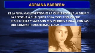 • ES LA NIÑA MAS DIVERTIDA ES LA QUE LE PONE LA ALEGRIA YES LA NIÑA MAS DIVERTIDA ES LA QUE LE PONE LA ALEGRIA Y
LA RECOCHA A CUALQUIER COSA ESOSI CON MUCHOLA RECOCHA A CUALQUIER COSA ESOSI CON MUCHO
RESPETO ELLA Y SARA SON MIS MEJORES AMIGAS CON LASRESPETO ELLA Y SARA SON MIS MEJORES AMIGAS CON LAS
QUE COMPARTI MUCHISIMAS COSAS….QUE COMPARTI MUCHISIMAS COSAS….
ADRIANA BARRERA:ADRIANA BARRERA:
 