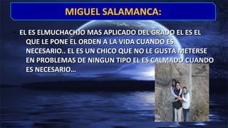 • EL ES ELMUCHACHJO MAS APLICADO DEL GRADO EL ES ELEL ES ELMUCHACHJO MAS APLICADO DEL GRADO EL ES EL
QUE LE PONE EL ORDEN A LA VIDA CUANDO ESQUE LE PONE EL ORDEN A LA VIDA CUANDO ES
NECESARIO.. EL ES UN CHICO QUE NO LE GUSTA METERSENECESARIO.. EL ES UN CHICO QUE NO LE GUSTA METERSE
EN PROBLEMAS DE NINGUN TIPO EL ES CALMADO CUANDOEN PROBLEMAS DE NINGUN TIPO EL ES CALMADO CUANDO
ES NECESARIO…ES NECESARIO…
MIGUEL SALAMANCA:MIGUEL SALAMANCA:
 