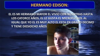 • EL ES MI HERMANO MAYOR EL VIVIO CON NOSOTRAS HASTAEL ES MI HERMANO MAYOR EL VIVIO CON NOSOTRAS HASTA
LOS CATORCE AÑOS, EL LE GUSTA EL MICROFUTBOL ALLOS CATORCE AÑOS, EL LE GUSTA EL MICROFUTBOL AL
IGUAL QUE YO EL ES MUY ALTO EL ESTA EN GRADO DECIMOIGUAL QUE YO EL ES MUY ALTO EL ESTA EN GRADO DECIMO
Y TIENE DIESIOCHO AÑOS…..Y TIENE DIESIOCHO AÑOS…..
HERMANO EDISON:HERMANO EDISON:
 