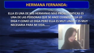 • ELLA ES UNA DE MIS HERMANAS MAS PROBLEMATICAS ESELLA ES UNA DE MIS HERMANAS MAS PROBLEMATICAS ES
UNA DE LAS PERSONAS QUE SE HACE CUANDO ELLA LOUNA DE LAS PERSONAS QUE SE HACE CUANDO ELLA LO
DIGA Y COMO LO DIGA PERO ELLA ES MUY LINDA Y ES MUYDIGA Y COMO LO DIGA PERO ELLA ES MUY LINDA Y ES MUY
NECESARIA PARA MI VIDA…….NECESARIA PARA MI VIDA…….
HERMANA FERNANDA:HERMANA FERNANDA:
 