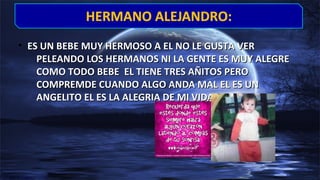 • ES UN BEBE MUY HERMOSO A EL NO LE GUSTA VERES UN BEBE MUY HERMOSO A EL NO LE GUSTA VER
PELEANDO LOS HERMANOS NI LA GENTE ES MUY ALEGREPELEANDO LOS HERMANOS NI LA GENTE ES MUY ALEGRE
COMO TODO BEBE EL TIENE TRES AÑITOS PEROCOMO TODO BEBE EL TIENE TRES AÑITOS PERO
COMPREMDE CUANDO ALGO ANDA MAL EL ES UNCOMPREMDE CUANDO ALGO ANDA MAL EL ES UN
ANGELITO EL ES LA ALEGRIA DE MI VIDA……………ANGELITO EL ES LA ALEGRIA DE MI VIDA……………
HERMANO ALEJANDRO:HERMANO ALEJANDRO:
 