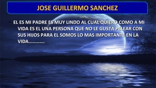 • EL ES MI PADRE ES MUY LINDO AL CUAL QUIERO COMO A MIEL ES MI PADRE ES MUY LINDO AL CUAL QUIERO COMO A MI
VIDA ES EL UNA PERSONA QUE NO LE GUSTA PELEAR CONVIDA ES EL UNA PERSONA QUE NO LE GUSTA PELEAR CON
SUS HIJOS PARA EL SOMOS LO MAS IMPORTANTE EN LASUS HIJOS PARA EL SOMOS LO MAS IMPORTANTE EN LA
VIDA………….VIDA………….
JOSE GUILLERMO SANCHEZJOSE GUILLERMO SANCHEZ
 