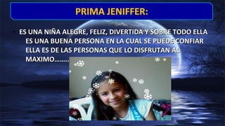 • ES UNA NIÑA ALEGRE, FELIZ, DIVERTIDA Y SOBRE TODO ELLAES UNA NIÑA ALEGRE, FELIZ, DIVERTIDA Y SOBRE TODO ELLA
ES UNA BUENA PERSONA EN LA CUAL SE PUEDE CONFIARES UNA BUENA PERSONA EN LA CUAL SE PUEDE CONFIAR
ELLA ES DE LAS PERSONAS QUE LO DISFRUTAN ALELLA ES DE LAS PERSONAS QUE LO DISFRUTAN AL
MAXIMO……..MAXIMO……..
PRIMA JENIFFER:PRIMA JENIFFER:
 