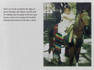 Nací un 19 de octubre de 1995 al
poco tiempo de haber nacido por
el trabajo de mi papá tuvimos que
irnos a vivir a la ciudad de Puebla
donde estuvimos viviendo 2 años