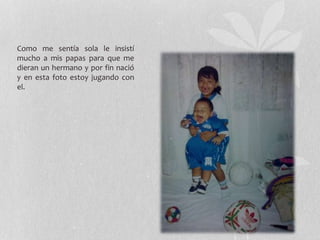 Como me sentía sola le insistí
mucho a mis papas para que me
dieran un hermano y por fin nació
y en esta foto estoy jugando con
el.