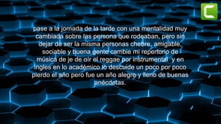 pase a la jornada de la tarde con una mentalidad muy
cambiada sobre las persona que rodeaban, pero sin
dejar de ser la misma personas chebre, amigable,
sociable y buena gente cambie mi repertorio de
música de je de oír el reggae por instrumental y en
ingles en lo académico lo descuide un poco por poco
pierdo el año pero fue un año alegre y lleno de buenas
anécdotas.
 