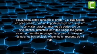 actualmente estoy cursando el grado 10 el cual hacido
un poco pesado, pero no importa pues ya se que quiero
hacer viajar ,practicar muchos de portes soy un
cine fanático, amante a los vídeo juegos me gusta
sistemas, también ser programador pero lo que quiero
estudiar es bacteriología y esto fue un recuento de mi
vida.
 