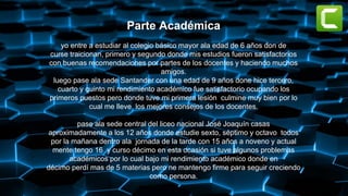 Parte Académica
yo entre a estudiar al colegio básico mayor ala edad de 6 años don de
curse traicionan, primero y segundo donde mis estudios fueron satisfactorios
con buenas recomendaciones por partes de los docentes y haciendo muchos
amigos.
luego pase ala sede Santander con una edad de 9 años done hice tercero,
cuarto y quinto mi rendimiento académico fue satisfactorio ocupando los
primeros puestos pero donde tuve mi primera lesión culmine muy bien por lo
cual me lleve los mejores consejos de los docentes.
pase ala sede central del liceo nacional José Joaquín casas
aproximadamente a los 12 años donde estudie sexto, séptimo y octavo todos
por la mañana dentro ala jornada de la tarde con 15 años a noveno y actual
mente tengo 16 y curso décimo en esta ocasión si tuve algunos problemas
académicos por lo cual bajo mi rendimiento académico donde en
décimo perdí mas de 5 materias pero ne mantengo firme para seguir creciendo
como persona.
 