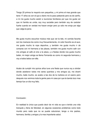 Tengo 25 primos la mayoría son pequeños, y mi primo el mas grande que
tiene 17 años es con el que a diario me la paso peleando pero es de cariño,
a mi me gusta mucho asistir a reuniones familiares por que me gusta ver
que mi familia es unida, soy muy sociable pero también soy de carácter
fuerte cuando en verdad me hacen enojar pero yo solo me enojo por algo
que valga la pena.
Me gusta mucho escuchar música más que ver la tele, mi comida favorita
son los mariscos los como muy frecuentemente, mi color favorito es el azul,
me guata mucho la ropa deportiva, y también me gusta mucho ir de
compras con mi hermana a las plazas, también me gusta mucho salir con
mis amigas al café al cine a la plaza, y a fiestas donde nos gusta mucho
bailar, mi mejor amiga se llama Fernanda es como mi segunda hermana y
voy a todos lados con ella.
Acabo de cumplir mis quince años tuve una fiesta que nunca voy a olvidar
donde asistieron todos mis seres queridos y mis amigos (a), me divertí
mucho, baile mucho, se acabo a las dos de la mañana en el casino pero
después nos venimos toda la gente para mi casa por que la banda toco mas
tiempo fue un día muy feliz.
Conclusión:
En realidad lo único que puedo decir de mi vida es que e tenido una vida
tranquila y llena de felicidad, en algunas ocasiones problemas como todo
mundo pero nada que no se pueda solucionar, tengo a mis padres,
hermana, familia y amigos y lo mas importante salud.
 