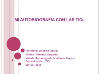 MI AUTOBIOGRAFIA CON LAS TICS
Profesora: Verónica Piccini
Alumna: Verónica Sequeira
Materia: Tecnología de la Información y la
Comunicación. (TIC)
5to “A”- 2014
 
