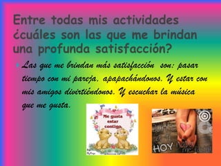  Las que me brindan más satisfacción son: pasar
 tiempo con mi pareja, apapachándonos. Y estar con
 mis amigos divirtiéndonos. Y escuchar la música
 que me gusta.
 