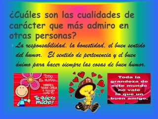  La responsabilidad, la honestidad, el buen sentido
 del humor. El sentido de pertenencia y el buen
 ánimo para hacer siempre las cosas de buen humor.
 