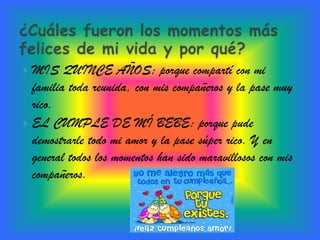  MIS QUINCE AÑOS: porque compartí con mi
  familia toda reunida, con mis compañeros y la pase muy
  rico.
 EL CUMPLE DE MÍ BEBE: porque pude
  demostrarle todo mi amor y la pase súper rico. Y en
  general todos los momentos han sido maravillosos con mis
  compañeros.
 