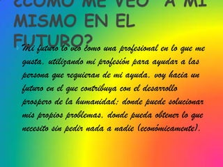 Mi futuro lo veo como una profesional en lo que me
 gusta, utilizando mi profesión para ayudar a las
 persona que requieran de mi ayuda, voy hacia un
 futuro en el que contribuya con el desarrollo
 prospero de la humanidad; donde puede solucionar
 mis propios problemas, donde pueda obtener lo que
 necesito sin pedir nada a nadie (económicamente).
 