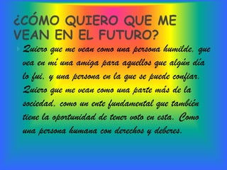  Quiero que me vean como una persona humilde, que
 vea en mí una amiga para aquellos que algún día
 lo fui, y una persona en la que se puede confiar.
 Quiero que me vean como una parte más de la
 sociedad, como un ente fundamental que también
 tiene la oportunidad de tener voto en esta. Como
 una persona humana con derechos y deberes.
 