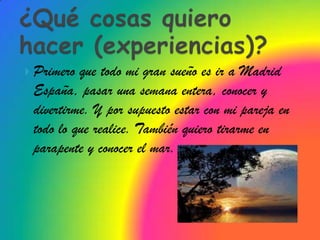  Primero que todo mi gran sueño es ir a Madrid
 España, pasar una semana entera, conocer y
 divertirme. Y por supuesto estar con mi pareja en
 todo lo que realice. También quiero tirarme en
 parapente y conocer el mar.
 
