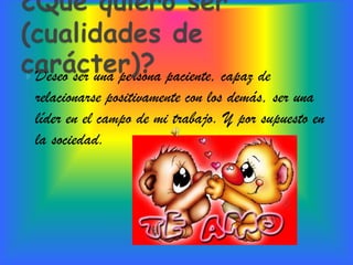  Deseo ser una persona paciente, capaz de
 relacionarse positivamente con los demás, ser una
 líder en el campo de mi trabajo. Y por supuesto en
 la sociedad.
 