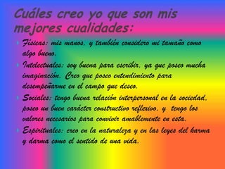  Físicas: mis manos, y también considero mi tamaño como
  algo bueno.
 Intelectuales: soy buena para escribir, ya que poseo mucha
  imaginación. Creo que poseo entendimiento para
  desempeñarme en el campo que deseo.
 Sociales: tengo buena relación interpersonal en la sociedad,
  poseo un buen carácter constructivo reflexivo, y tengo los
  valores necesarios para convivir amablemente en esta.
 Espirituales: creo en la naturaleza y en las leyes del karma
  y darma como el sentido de una vida.
 