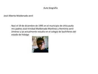 Auto biografía
José Alberto Maldonado zenil
Nací el 19 de diciembre de 1995 en el municipio de chilcuautla
mis padres José trinidad Maldonado Martínez y Herminia zenil
Jiménez y yo actualmente estudio en el colegio de bachilleres del
estado de hidalgo
 