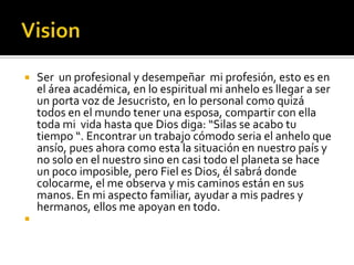    Ser un profesional y desempeñar mi profesión, esto es en
    el área académica, en lo espiritual mi anhelo es llegar a ser
    un porta voz de Jesucristo, en lo personal como quizá
    todos en el mundo tener una esposa, compartir con ella
    toda mi vida hasta que Dios diga: “Silas se acabo tu
    tiempo “. Encontrar un trabajo cómodo seria el anhelo que
    ansío, pues ahora como esta la situación en nuestro país y
    no solo en el nuestro sino en casi todo el planeta se hace
    un poco imposible, pero Fiel es Dios, él sabrá donde
    colocarme, el me observa y mis caminos están en sus
    manos. En mi aspecto familiar, ayudar a mis padres y
    hermanos, ellos me apoyan en todo.

 