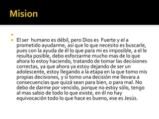 
   El ser humano es débil, pero Dios es Fuerte y el a
    prometido ayudarme, así que lo que necesito es buscarle,
    pues con la ayuda de él lo que para mi es imposible, a el le
    resulta posible, debo esforzarme mucho mas de lo que
    ahora lo estoy haciendo, tratando de tomar las decisiones
    correctas, ya que ahora ya estoy dejando de ser un
    adolescente, estoy llegando a la etapa en la que tomo mis
    propias decisiones, y si tomo una decisión me llevara a
    consecuencias que quizá sean para bien, o para mal. No
    debo de darme por vencido, porque no estoy sólo, tengo
    al mas sabio de todo lo que existe, en él no hay
    equivocación todo lo que hace es bueno, ese es Jesús.
 
