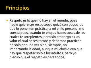    Respeto es lo que no hay en el mundo, pues
    nadie quiere ser respetuoso quizá son pocos los
    que lo ponen en práctica, a mí en lo personal me
    cuesta pues, cuando te enojas haces cosas de las
    cuales te arrepientes, pero sin embargo es un
    valor el cual necesitamos y debemos practicar
    no solo por una vez sino, siempre, no
    importando la edad, aunque muchos dicen que
    hay que respetar solo a los adultos, pero yo
    pienso que el respeto es para todos.
 