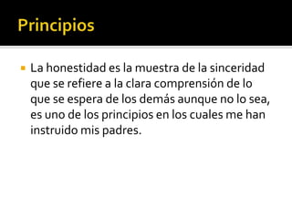    La honestidad es la muestra de la sinceridad
    que se refiere a la clara comprensión de lo
    que se espera de los demás aunque no lo sea,
    es uno de los principios en los cuales me han
    instruido mis padres.
 