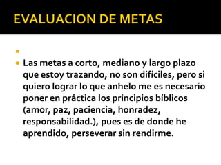 
   Las metas a corto, mediano y largo plazo
    que estoy trazando, no son difíciles, pero si
    quiero lograr lo que anhelo me es necesario
    poner en práctica los principios bíblicos
    (amor, paz, paciencia, honradez,
    responsabilidad.), pues es de donde he
    aprendido, perseverar sin rendirme.
 
