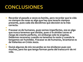    Recordar el pasado a veces es bonito, pero recordar que la vida
    no siempre da rosas es algo que hay que tenerlo siempre
    presente, pues cada día decidimos que decisión es la más
    correcta.

   Fracasar es de humanos, pues somos imperfectos, eso es algo
    que nunca tenemos que olvidar, pues si lo olvidas corres el
    riesgo de creerte perfecto, sin embargo solo te engañas.
    Debemos reconocer cuando no tenemos la razón y cuando la
    tengamos ser humildes. Fracasar es de humanos, levantarse es
    de Valientes en Cristo Jesús.

   Quizá algunos de mis recuerdos se me olvidaron pues son
    muchos, pero los que tengo forman parte del transcurrir de mi
    vida.
 