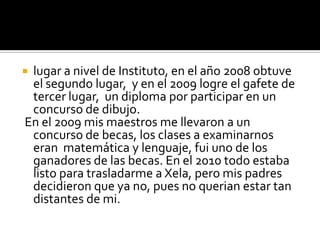 lugar a nivel de Instituto, en el año 2008 obtuve
 el segundo lugar, y en el 2009 logre el gafete de
 tercer lugar, un diploma por participar en un
 concurso de dibujo.
En el 2009 mis maestros me llevaron a un
 concurso de becas, los clases a examinarnos
 eran matemática y lenguaje, fui uno de los
 ganadores de las becas. En el 2010 todo estaba
 listo para trasladarme a Xela, pero mis padres
 decidieron que ya no, pues no querian estar tan
 distantes de mi.
 