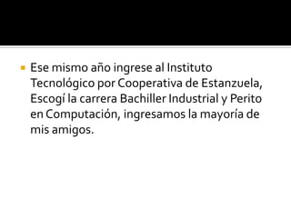    Ese mismo año ingrese al Instituto
    Tecnológico por Cooperativa de Estanzuela,
    Escogí la carrera Bachiller Industrial y Perito
    en Computación, ingresamos la mayoría de
    mis amigos.
 