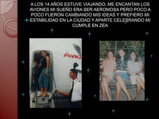 A LOS 14 AÑOS ESTUVE VIAJANDO, ME ENCANTAN LOS
AVIONES MI SUEÑO ERA SER AEROMOSA PERO POCO A
POCO FUERON CAMBIANDO MIS IDEAS Y PREFIERO MI
ESTABILIDAD EN LA CIUDAD Y APARTE CELEBRANDO MI
                 CUMPLE EN ZEA
 