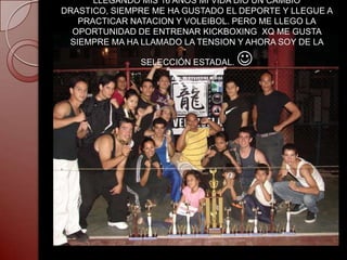 LLEGANDO MIS 16 AÑOS MI VIDA DIO UN CAMBIO
DRASTICO, SIEMPRE ME HA GUSTADO EL DEPORTE Y LLEGUE A
   PRACTICAR NATACION Y VOLEIBOL. PERO ME LLEGO LA
  OPORTUNIDAD DE ENTRENAR KICKBOXING XQ ME GUSTA
 SIEMPRE MA HA LLAMADO LA TENSION Y AHORA SOY DE LA

               SELECCIÓN ESTADAL.   
 