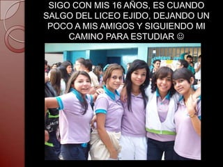 SIGO CON MIS 16 AÑOS, ES CUANDO
SALGO DEL LICEO EJIDO, DEJANDO UN
 POCO A MIS AMIGOS Y SIGUIENDO MI
     CAMINO PARA ESTUDIAR 
 