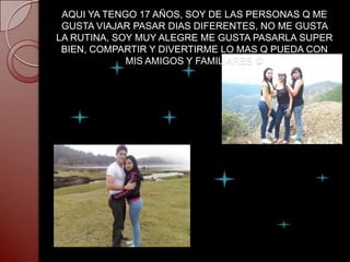 AQUI YA TENGO 17 AÑOS, SOY DE LAS PERSONAS Q ME
 GUSTA VIAJAR PASAR DIAS DIFERENTES, NO ME GUSTA
LA RUTINA, SOY MUY ALEGRE ME GUSTA PASARLA SUPER
 BIEN, COMPARTIR Y DIVERTIRME LO MAS Q PUEDA CON
             MIS AMIGOS Y FAMILIARES 
 