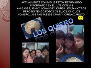 ACTUALMENTE CON MIS 18 ESTOY ESTUDIANDO
        INFORMATICA EN EL IUTE CON MIS
AMIGASSS, JENNY, LOHANDRY, KAREN…FALTAN OTROS
    PERO NO TENGO FOTOS DE ELLOS ASI Q LOS
NOMBRO…MIS PANITASSSS OMAR Y OREJA(CARLITO)
 