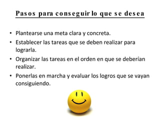 Pasos para conseguir lo que se desea Plantearse una meta clara y concreta. Establecer las tareas que se deben realizar para lograrla. Organizar las tareas en el orden en que se deberían realizar. Ponerlas en marcha y evaluar los logros que se vayan consiguiendo. 
