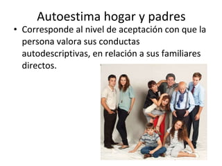 Autoestima hogar y padres Corresponde al nivel de aceptación con que la persona valora sus conductas autodescriptivas, en relación a sus familiares directos.  