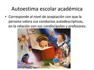 Autoestima escolar académica Corresponde al nivel de aceptación con que la persona valora sus conductas autodescriptivas, en la relación con sus condiscípulos y profesores.  
